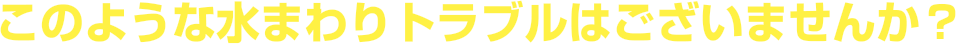 このような水回り（トイレ、キッチン、お風呂）トラブルはございませんか？